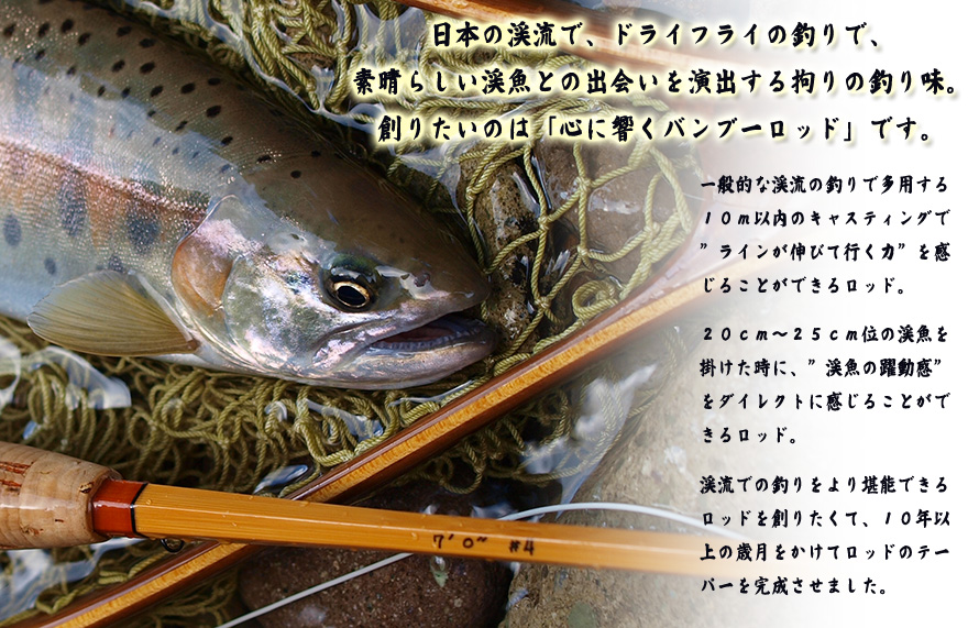 日本の渓流で、ドライフライの釣りで、素晴らしい渓魚との出会いを演出する拘りの釣り味。創りたいのは「心に響くバンブーロッド」です。